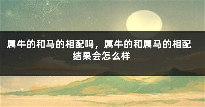 属牛的和马的相配吗，属牛的和属马的相配结果会怎么样