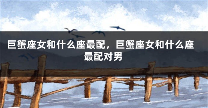巨蟹座女和什么座最配，巨蟹座女和什么座最配对男