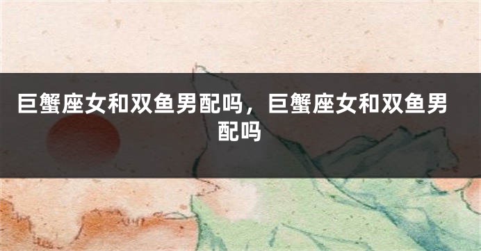 巨蟹座女和双鱼男配吗，巨蟹座女和双鱼男配吗