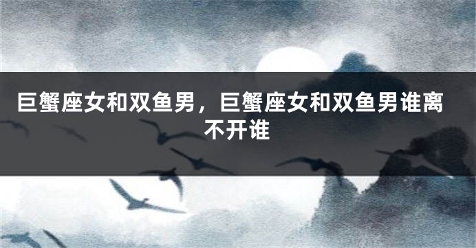 巨蟹座女和双鱼男，巨蟹座女和双鱼男谁离不开谁