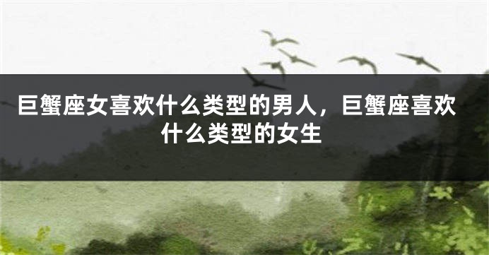 巨蟹座女喜欢什么类型的男人，巨蟹座喜欢什么类型的女生