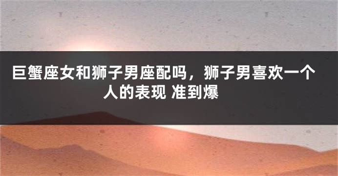 巨蟹座女和狮子男座配吗，狮子男喜欢一个人的表现 准到爆