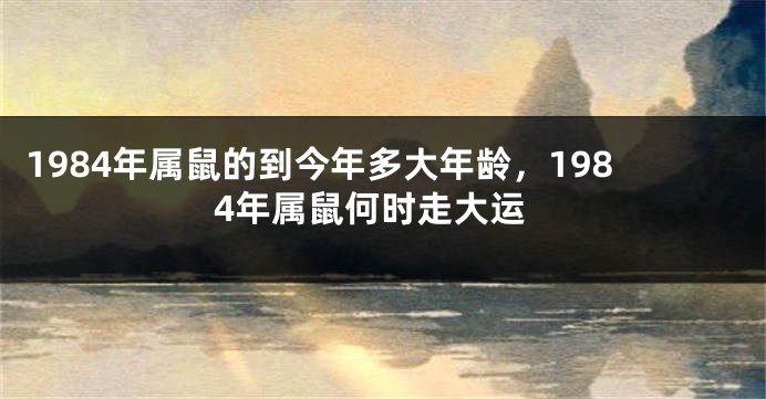 1984年属鼠的到今年多大年龄，1984年属鼠何时走大运