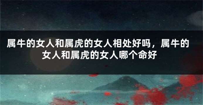 属牛的女人和属虎的女人相处好吗，属牛的女人和属虎的女人哪个命好