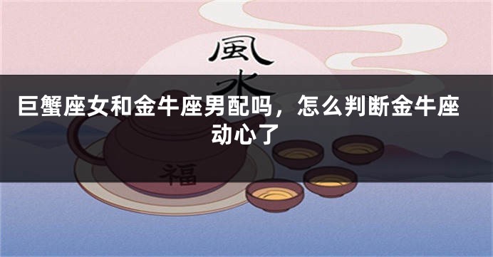 巨蟹座女和金牛座男配吗，怎么判断金牛座动心了