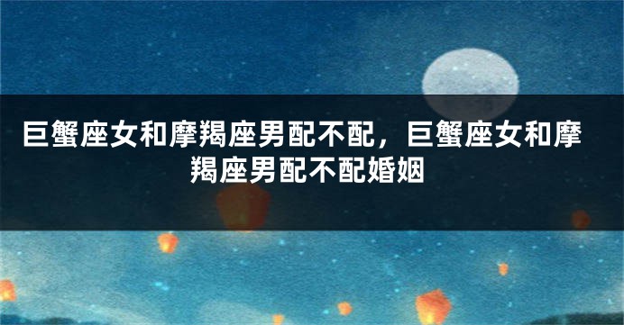 巨蟹座女和摩羯座男配不配，巨蟹座女和摩羯座男配不配婚姻