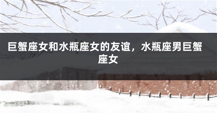 巨蟹座女和水瓶座女的友谊，水瓶座男巨蟹座女