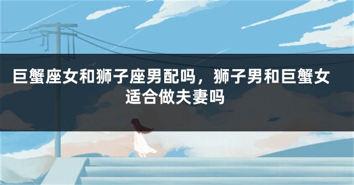 巨蟹座女和狮子座男配吗，狮子男和巨蟹女适合做夫妻吗