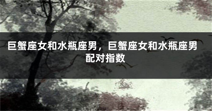 巨蟹座女和水瓶座男，巨蟹座女和水瓶座男配对指数