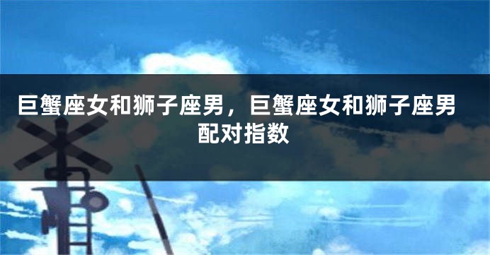 巨蟹座女和狮子座男，巨蟹座女和狮子座男配对指数