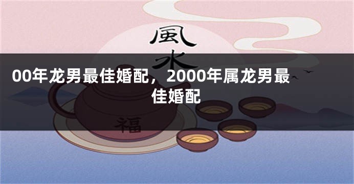00年龙男最佳婚配，2000年属龙男最佳婚配