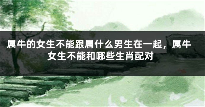 属牛的女生不能跟属什么男生在一起，属牛女生不能和哪些生肖配对