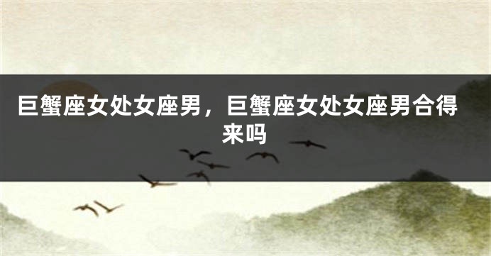 巨蟹座女处女座男，巨蟹座女处女座男合得来吗