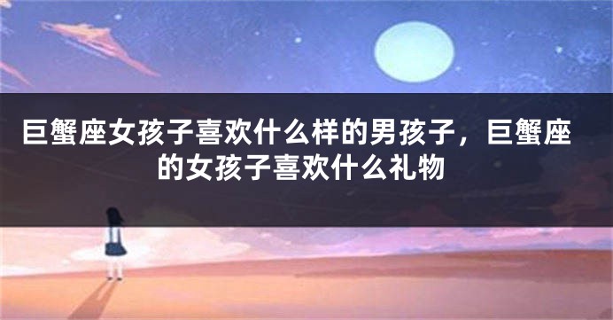 巨蟹座女孩子喜欢什么样的男孩子，巨蟹座的女孩子喜欢什么礼物