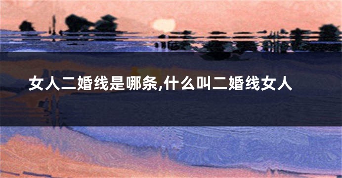 女人二婚线是哪条,什么叫二婚线女人