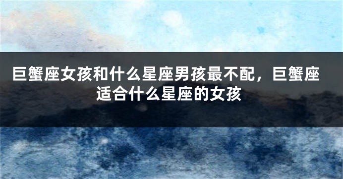 巨蟹座女孩和什么星座男孩最不配，巨蟹座适合什么星座的女孩