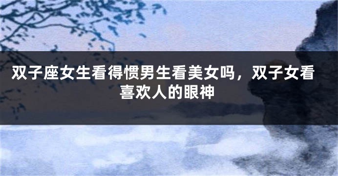 双子座女生看得惯男生看美女吗，双子女看喜欢人的眼神
