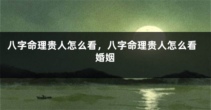 八字命理贵人怎么看，八字命理贵人怎么看婚姻