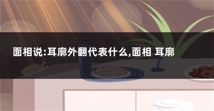 面相说:耳廓外翻代表什么,面相 耳廓