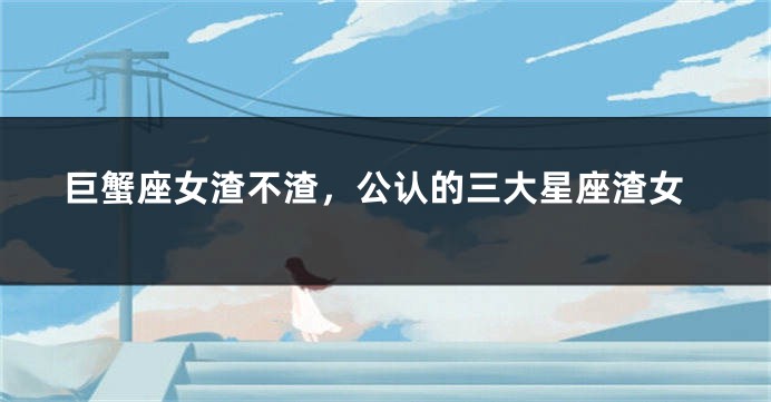 巨蟹座女渣不渣，公认的三大星座渣女