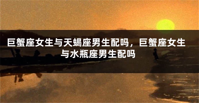 巨蟹座女生与天蝎座男生配吗，巨蟹座女生与水瓶座男生配吗