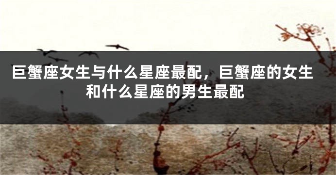 巨蟹座女生与什么星座最配，巨蟹座的女生和什么星座的男生最配