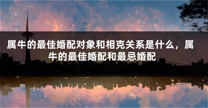 属牛的最佳婚配对象和相克关系是什么,属牛的最佳婚配和最忌婚配