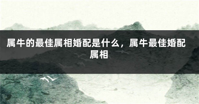 属牛的最佳属相婚配是什么，属牛最佳婚配属相