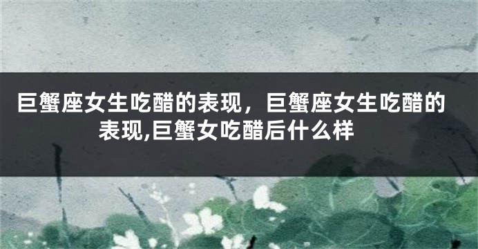 巨蟹座女生吃醋的表现，巨蟹座女生吃醋的表现,巨蟹女吃醋后什么样