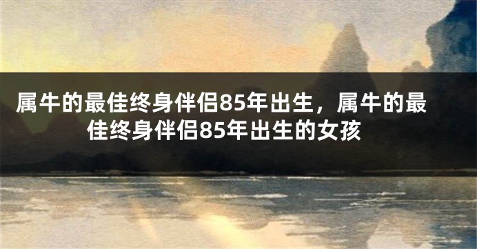 属牛的最佳终身伴侣85年出生，属牛的最佳终身伴侣85年出生的女孩