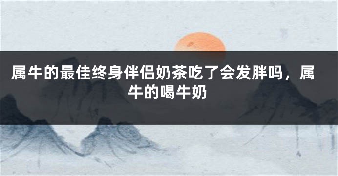 属牛的最佳终身伴侣奶茶吃了会发胖吗，属牛的喝牛奶