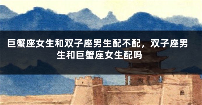 巨蟹座女生和双子座男生配不配，双子座男生和巨蟹座女生配吗