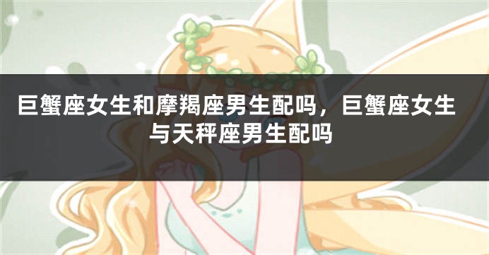 巨蟹座女生和摩羯座男生配吗，巨蟹座女生与天秤座男生配吗