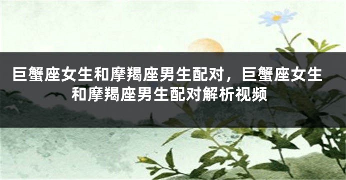 巨蟹座女生和摩羯座男生配对，巨蟹座女生和摩羯座男生配对解析视频