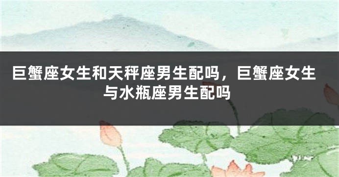 巨蟹座女生和天秤座男生配吗，巨蟹座女生与水瓶座男生配吗