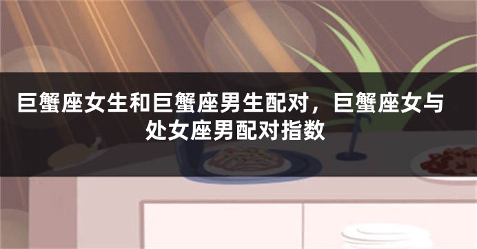 巨蟹座女生和巨蟹座男生配对，巨蟹座女与处女座男配对指数