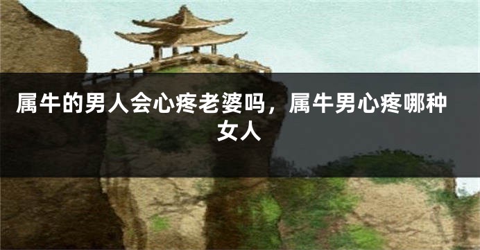 属牛的男人会心疼老婆吗，属牛男心疼哪种女人