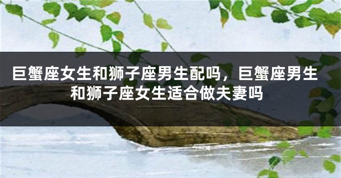 巨蟹座女生和狮子座男生配吗，巨蟹座男生和狮子座女生适合做夫妻吗
