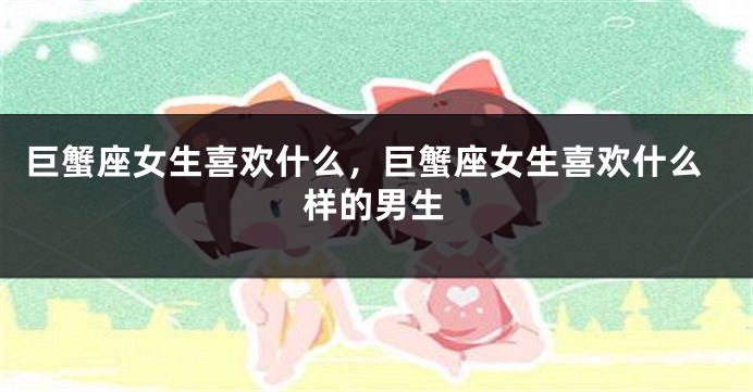 巨蟹座女生喜欢什么，巨蟹座女生喜欢什么样的男生