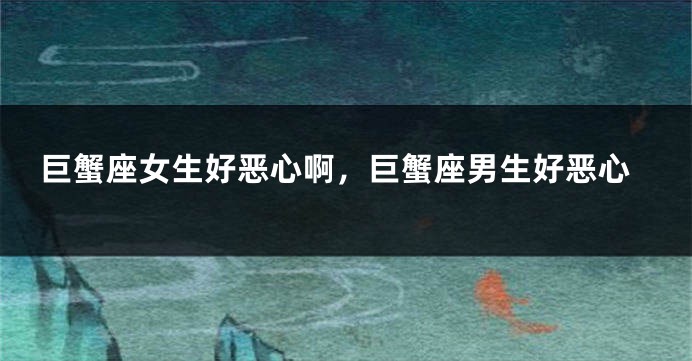 巨蟹座女生好恶心啊，巨蟹座男生好恶心