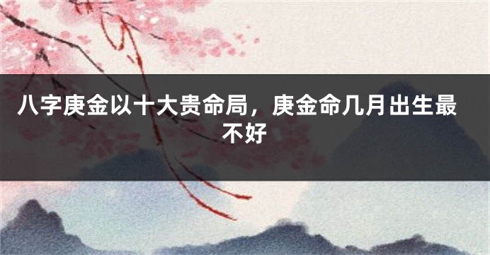 八字庚金以十大贵命局，庚金命几月出生最不好