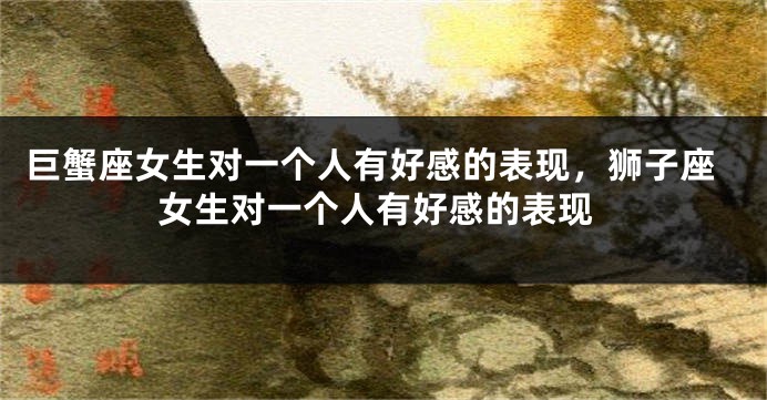 巨蟹座女生对一个人有好感的表现，狮子座女生对一个人有好感的表现