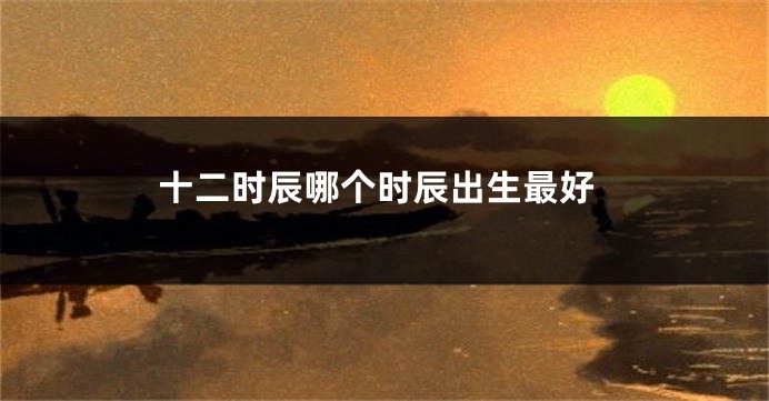 十二时辰哪个时辰出生最好