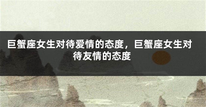 巨蟹座女生对待爱情的态度，巨蟹座女生对待友情的态度