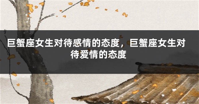 巨蟹座女生对待感情的态度，巨蟹座女生对待爱情的态度