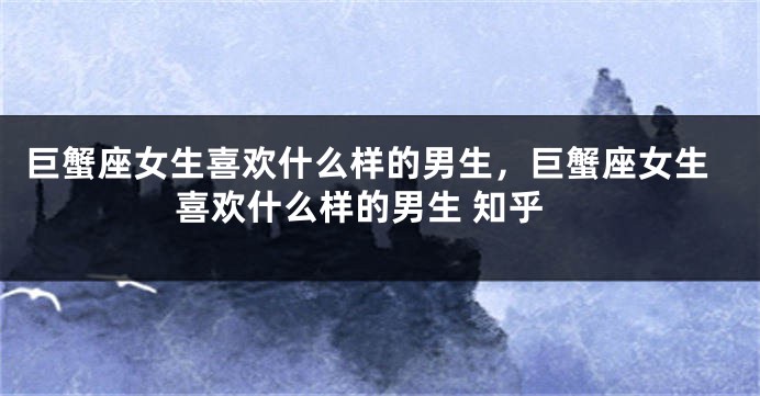 巨蟹座女生喜欢什么样的男生，巨蟹座女生喜欢什么样的男生 知乎