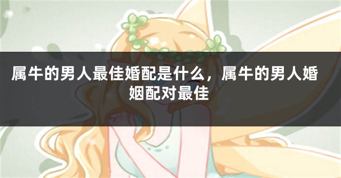 属牛的男人最佳婚配是什么，属牛的男人婚姻配对最佳