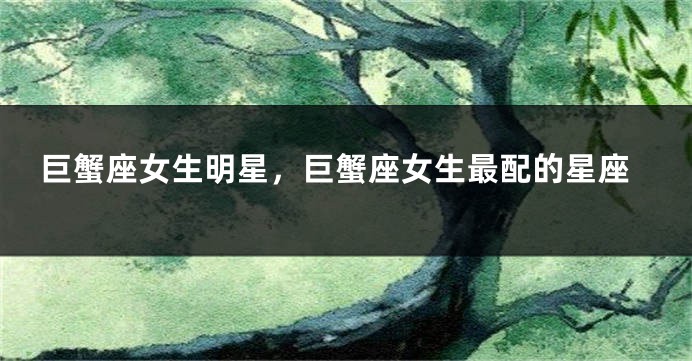 巨蟹座女生明星，巨蟹座女生最配的星座