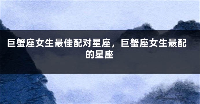 巨蟹座女生最佳配对星座，巨蟹座女生最配的星座