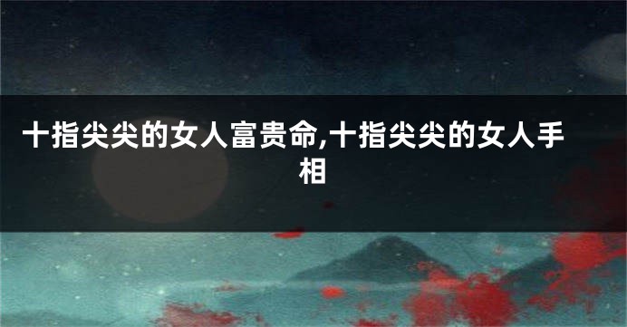 十指尖尖的女人富贵命,十指尖尖的女人手相